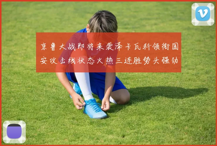 京鲁大战即将来袭泽卡瓦科领衔国安攻击线状态火热三连胜势头强劲