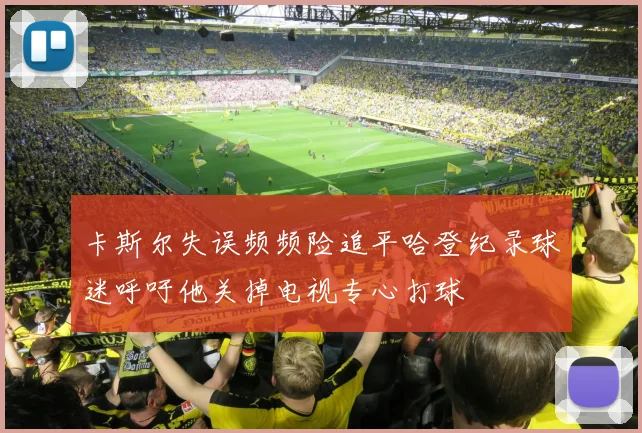 卡斯尔失误频频险追平哈登纪录球迷呼吁他关掉电视专心打球