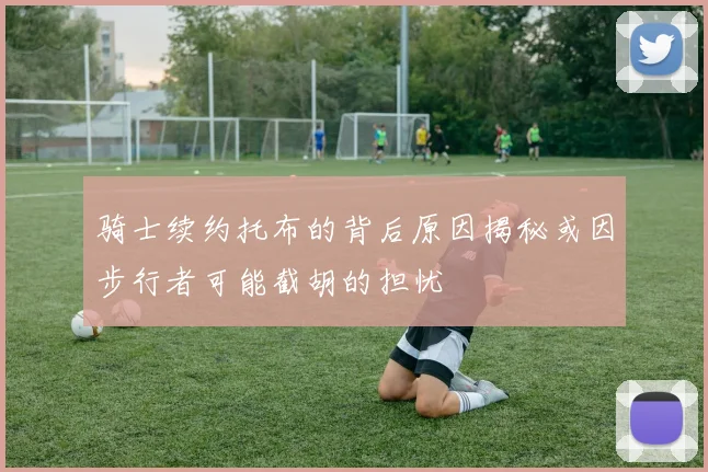 骑士续约托布的背后原因揭秘或因步行者可能截胡的担忧
