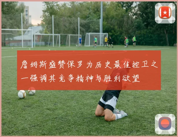 詹姆斯盛赞保罗为历史最佳控卫之一强调其竞争精神与胜利欲望