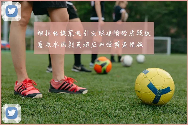 维拉轮换策略引发球迷愤怒质疑故意放水热刺英超应加强调查措施