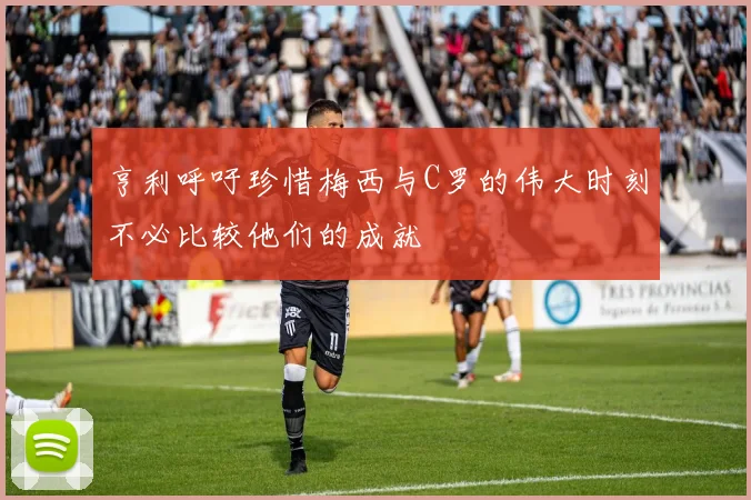 亨利呼吁珍惜梅西与C罗的伟大时刻不必比较他们的成就