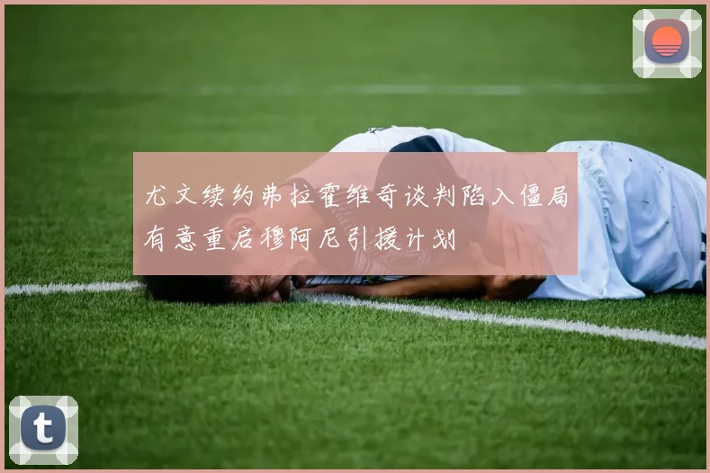 尤文续约弗拉霍维奇谈判陷入僵局有意重启穆阿尼引援计划
