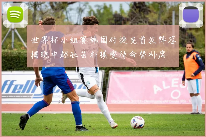 世界杯小组赛韩国对捷克首发阵容揭晓中超独苗朴镇燮待命替补席
