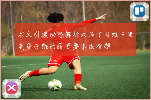 尤文引援动态解析大马丁与维卡里奥争夺凯西薪资要求成难题