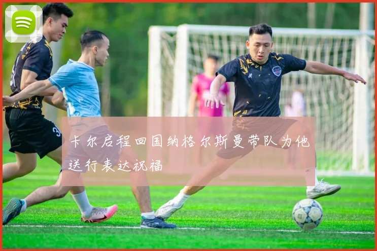 卡尔启程回国纳格尔斯曼带队为他送行表达祝福
