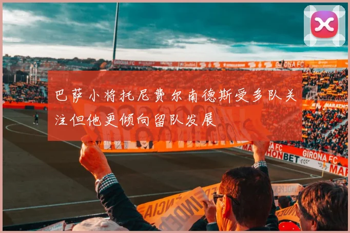 巴萨小将托尼费尔南德斯受多队关注但他更倾向留队发展
