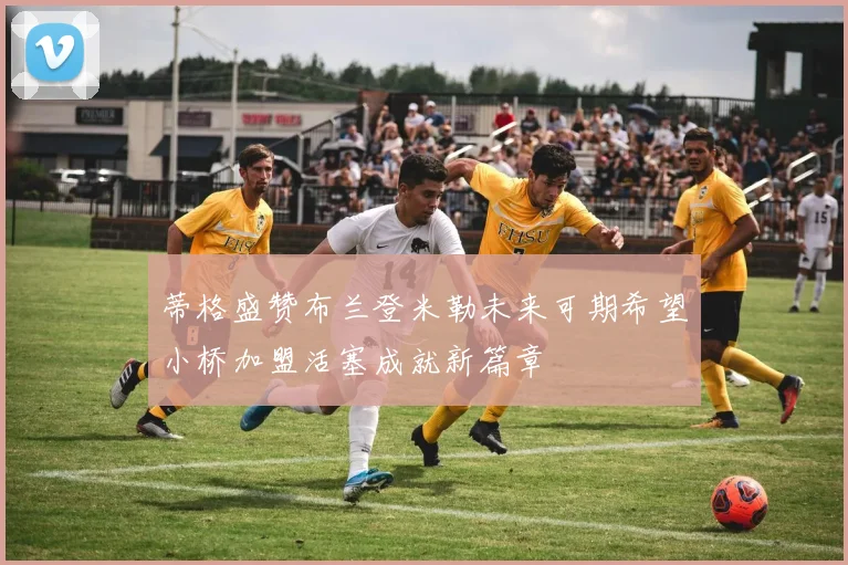 蒂格盛赞布兰登米勒未来可期希望小桥加盟活塞成就新篇章