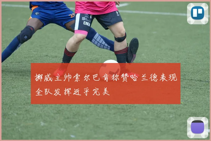 挪威主帅索尔巴肯称赞哈兰德表现全队发挥近乎完美