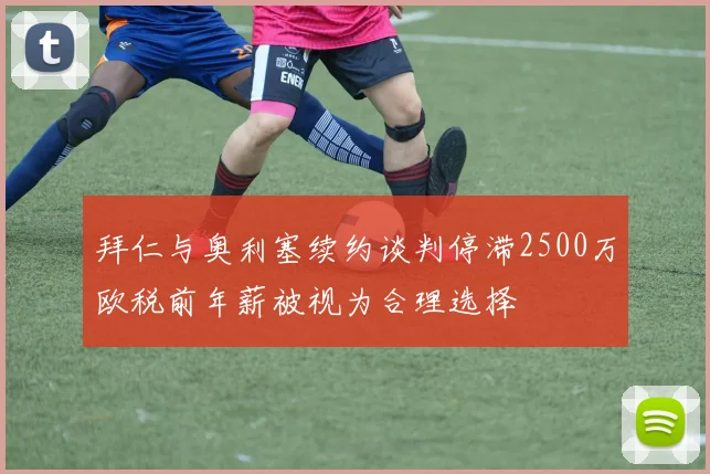 拜仁与奥利塞续约谈判停滞2500万欧税前年薪被视为合理选择