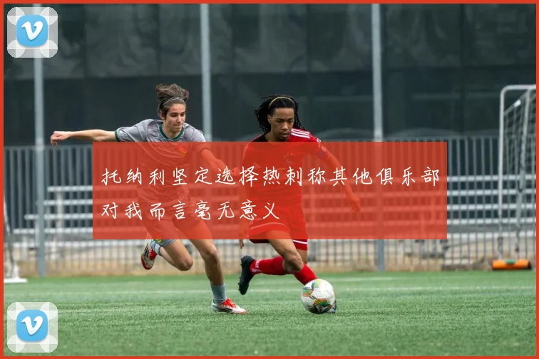 托纳利坚定选择热刺称其他俱乐部对我而言毫无意义