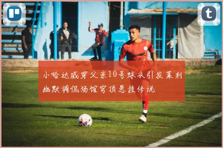 小哈达威穿父亲10号球衣引发莱利幽默调侃场馆穹顶悬挂传说