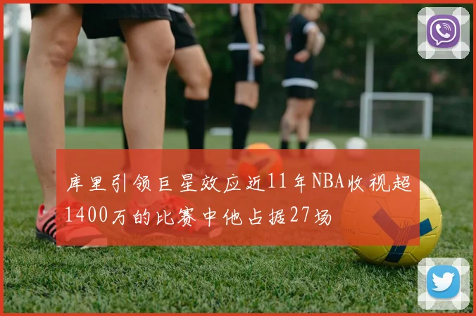 库里引领巨星效应近11年NBA收视超1400万的比赛中他占据27场