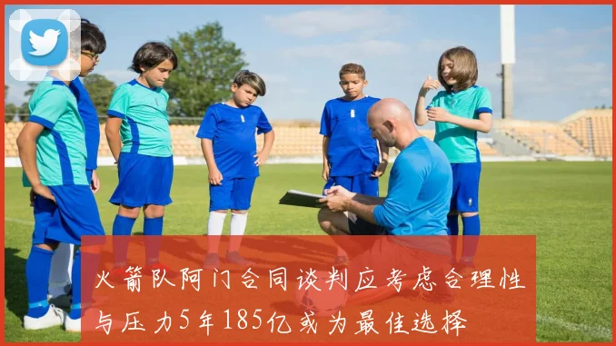 火箭队阿门合同谈判应考虑合理性与压力5年185亿或为最佳选择