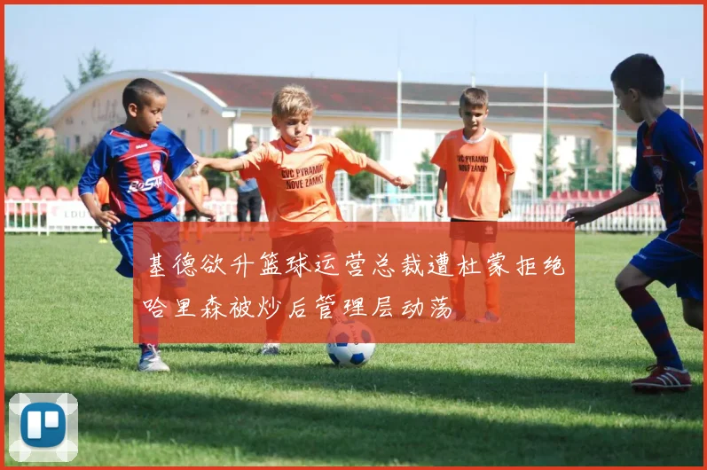 基德欲升篮球运营总裁遭杜蒙拒绝哈里森被炒后管理层动荡