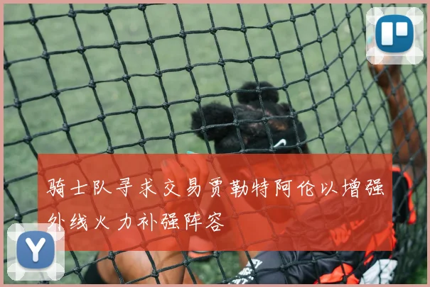 骑士队寻求交易贾勒特阿伦以增强外线火力补强阵容