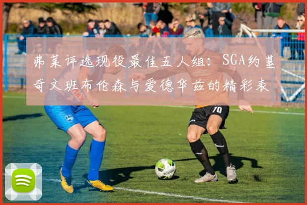 弗莱评选现役最佳五人组：SGA约基奇文班布伦森与爱德华兹的精彩表现