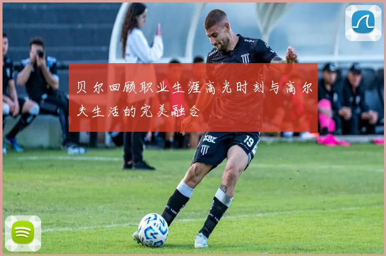 贝尔回顾职业生涯高光时刻与高尔夫生活的完美融合